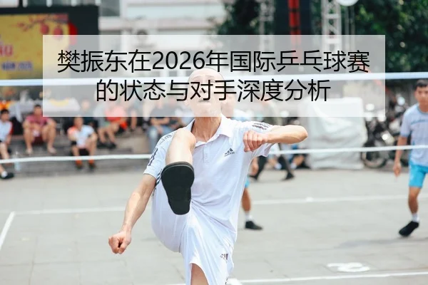 樊振东在2026年国际乒乓球赛的状态与对手深度分析