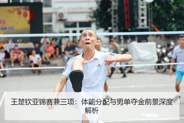 王楚钦亚锦赛兼三项：体能分配与男单夺金前景深度解析