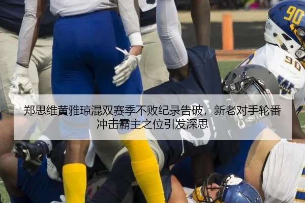 郑思维黄雅琼混双赛季不败纪录告破，新老对手轮番冲击霸主之位引发深思