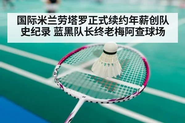 国际米兰劳塔罗正式续约年薪创队史纪录 蓝黑队长终老梅阿查球场